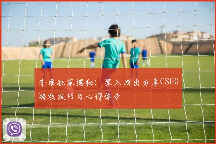 李丽独家揭秘:深入浅出分享CSGO游戏技巧与心得体会