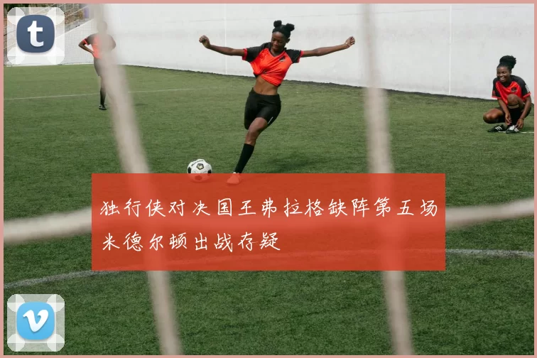 独行侠对决国王弗拉格缺阵第五场米德尔顿出战存疑