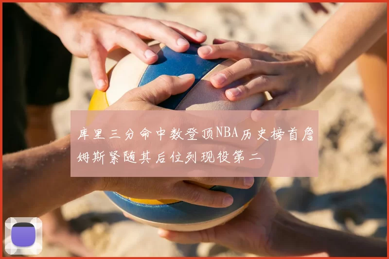 库里三分命中数登顶NBA历史榜首詹姆斯紧随其后位列现役第二