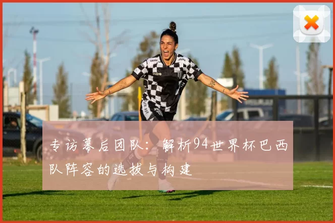 专访幕后团队：解析94世界杯巴西队阵容的选拔与构建