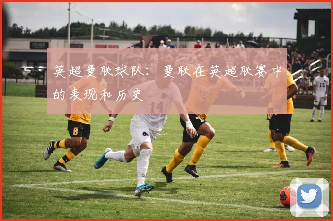 英超曼联球队:曼联在英超联赛中的表现和历史
