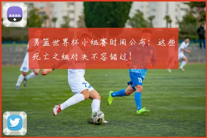 男篮世界杯小组赛时间公布：这些死亡之组对决不容错过！