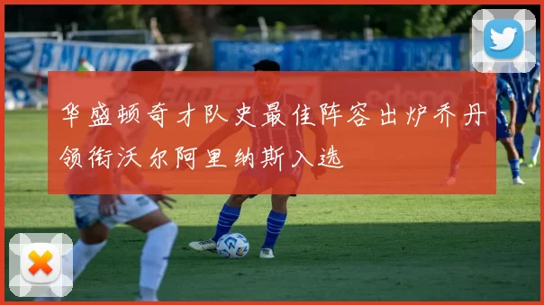 华盛顿奇才队史最佳阵容出炉乔丹领衔沃尔阿里纳斯入选