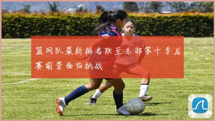 篮网队最新排名跌至东部第十季后赛前景面临挑战
