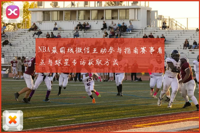 NBA最前线微信互动参与指南赛事看点与球星专访获取方式