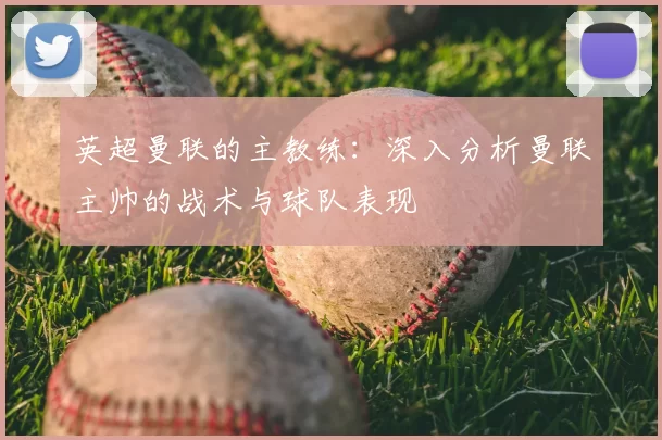 英超曼联的主教练:深入分析曼联主帅的战术与球队表现