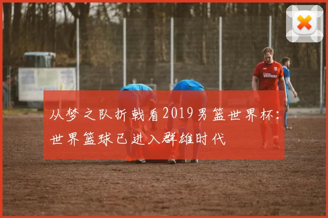 从梦之队折戟看2019男篮世界杯:世界篮球已进入群雄时代
