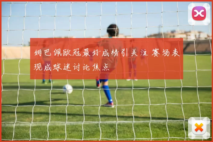 姆巴佩欧冠最好成绩引关注 赛场表现成球迷讨论焦点