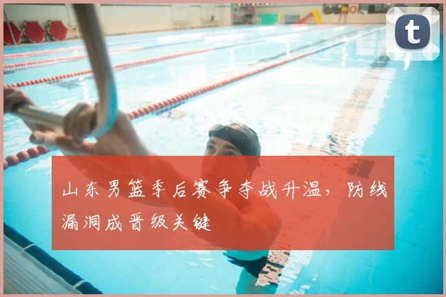 山东男篮季后赛争夺战升温,防线漏洞成晋级关键