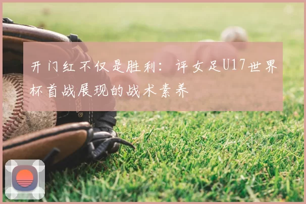 开门红不仅是胜利:评女足U17世界杯首战展现的战术素养