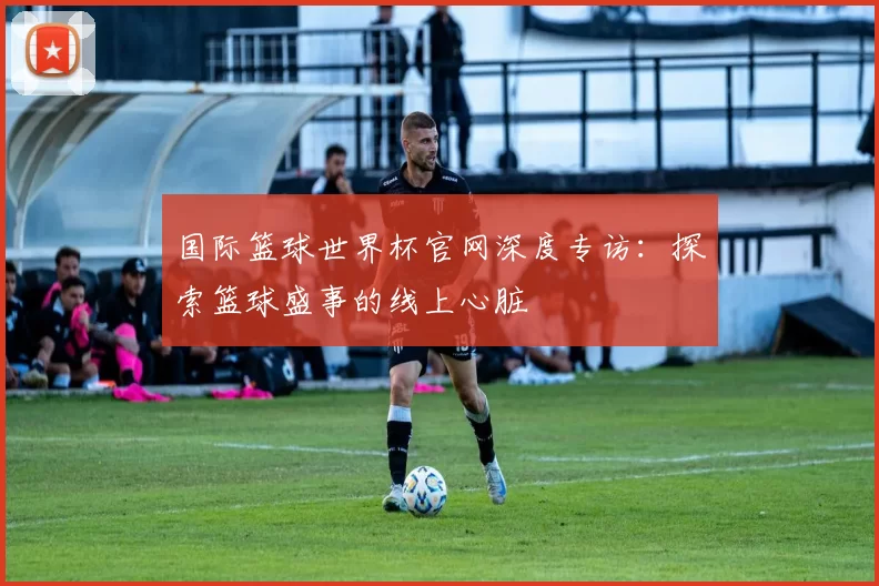 国际篮球世界杯官网深度专访：探索篮球盛事的线上心脏