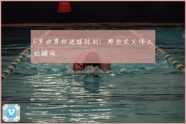 C罗世界杯进球时刻:那些定义伟大的瞬间