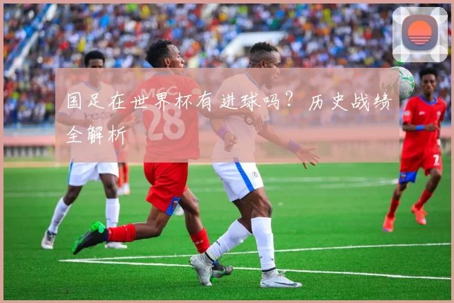 国足在世界杯有进球吗？历史战绩全解析