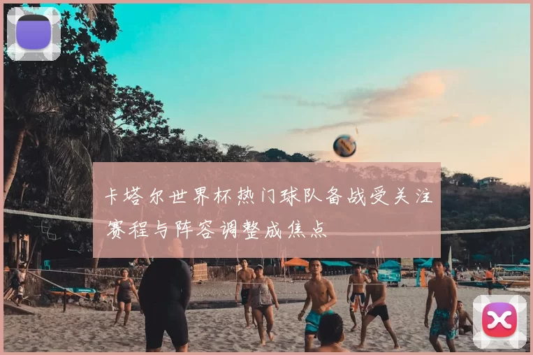 卡塔尔世界杯热门球队备战受关注 赛程与阵容调整成焦点