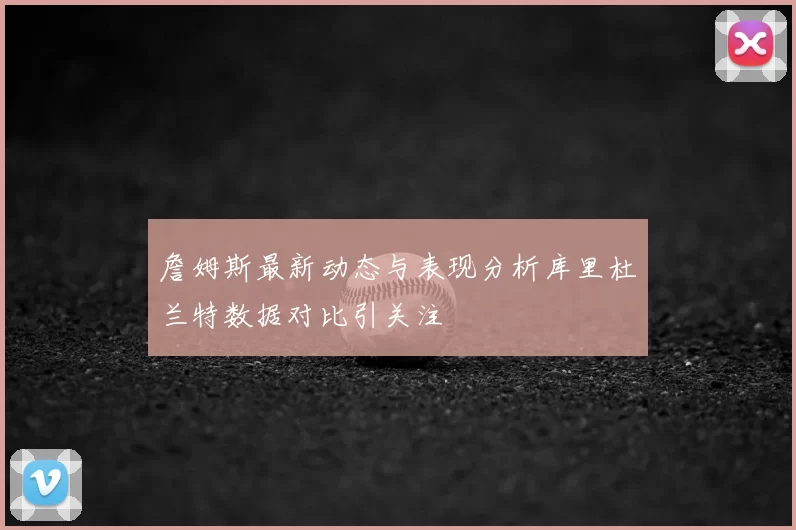 詹姆斯最新动态与表现分析库里杜兰特数据对比引关注