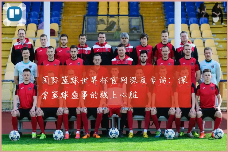国际篮球世界杯官网深度专访：探索篮球盛事的线上心脏