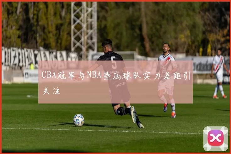 CBA冠军与NBA垫底球队实力差距引关注