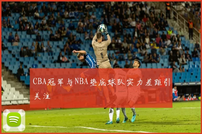 CBA冠军与NBA垫底球队实力差距引关注