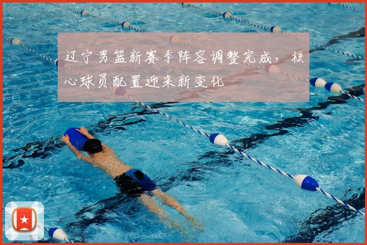 辽宁男篮新赛季阵容调整完成，核心球员配置迎来新变化