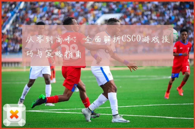 从零到高手：全面解析CSGO游戏技巧与策略指南
