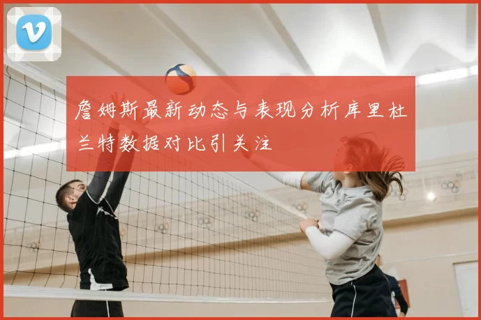 詹姆斯最新动态与表现分析库里杜兰特数据对比引关注