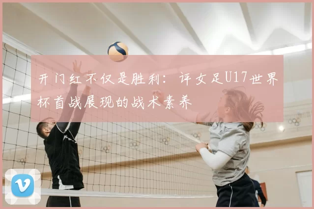 开门红不仅是胜利:评女足U17世界杯首战展现的战术素养