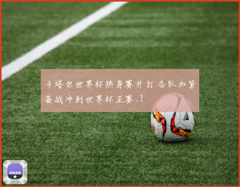 卡塔尔世界杯热身赛开打 各队加紧备战冲刺世界杯正赛_1