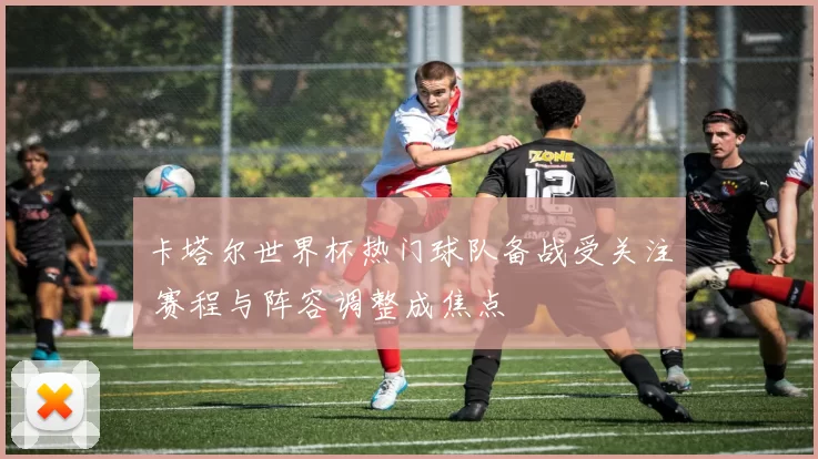 卡塔尔世界杯热门球队备战受关注 赛程与阵容调整成焦点