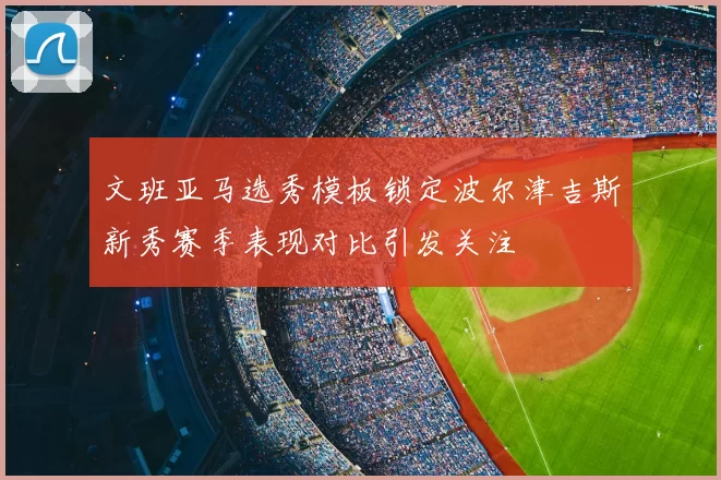 文班亚马选秀模板锁定波尔津吉斯新秀赛季表现对比引发关注