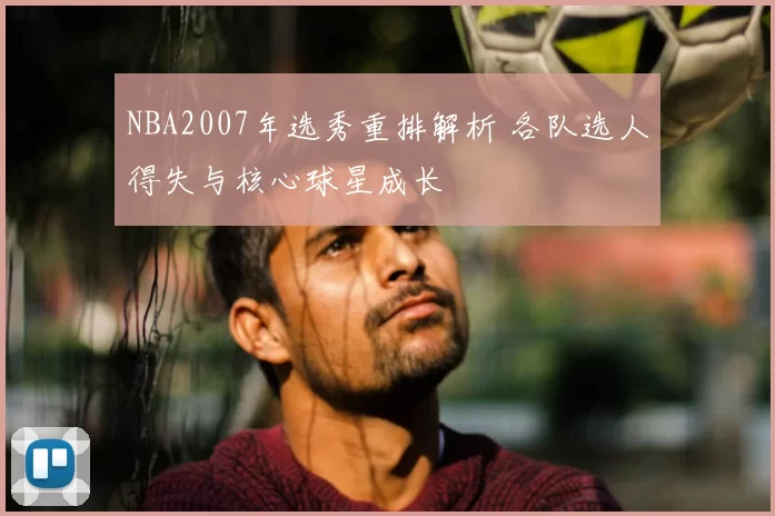 NBA2007年选秀重排解析 各队选人得失与核心球星成长