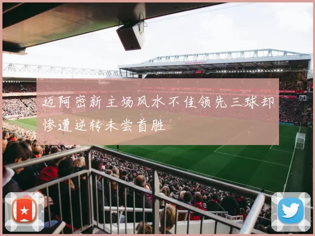 迈阿密新主场风水不佳领先三球却惨遭逆转未尝首胜