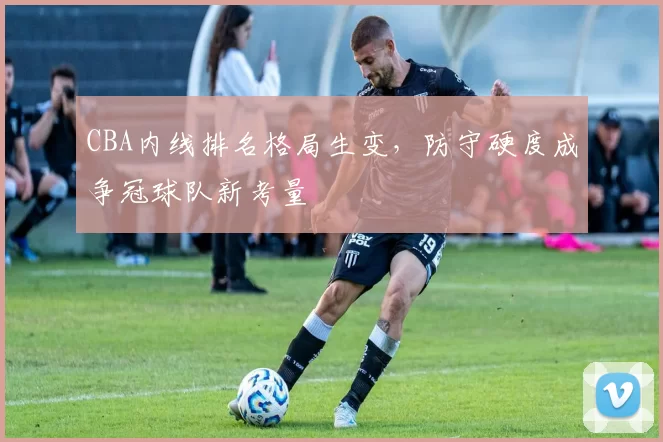 CBA内线排名格局生变,防守硬度成争冠球队新考量