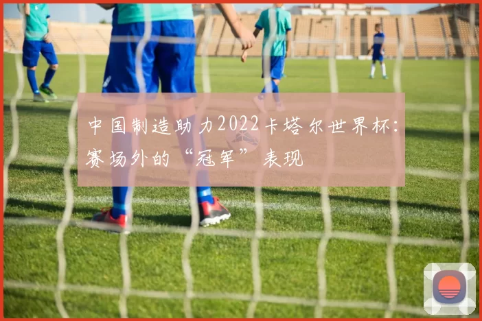 中国制造助力2022卡塔尔世界杯：赛场外的“冠军”表现