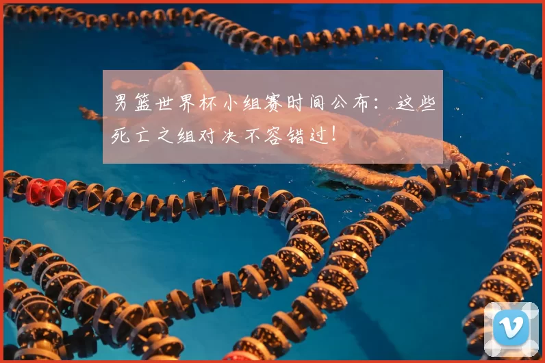 男篮世界杯小组赛时间公布:这些死亡之组对决不容错过!