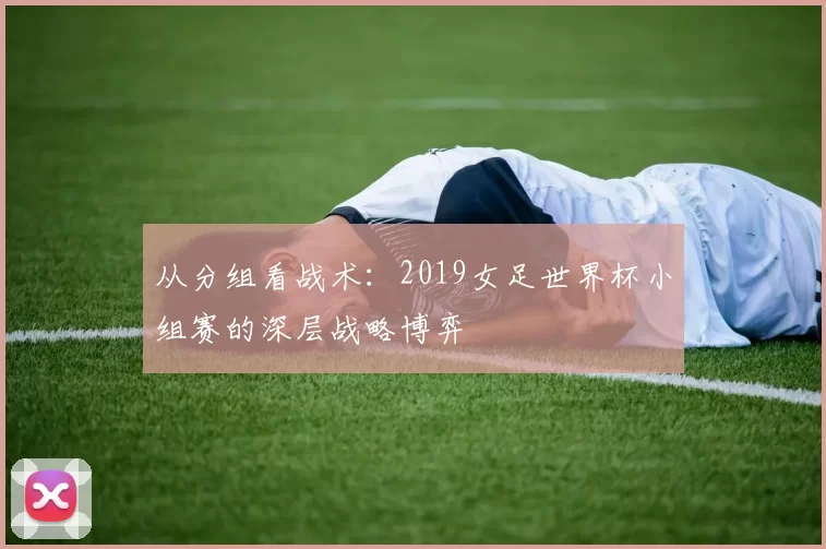 从分组看战术:2019女足世界杯小组赛的深层战略博弈