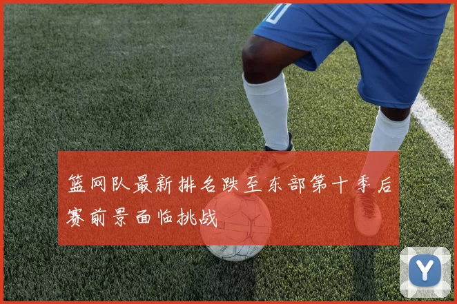 篮网队最新排名跌至东部第十季后赛前景面临挑战