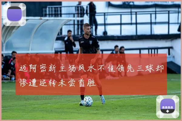 迈阿密新主场风水不佳领先三球却惨遭逆转未尝首胜