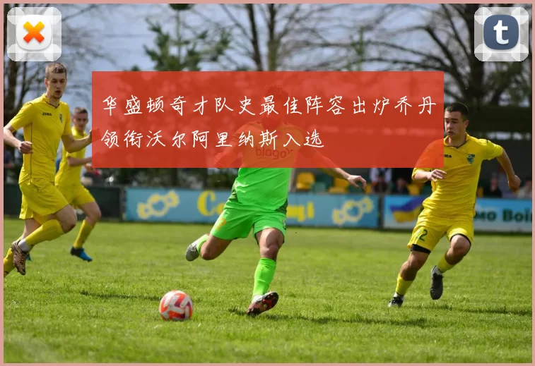 华盛顿奇才队史最佳阵容出炉乔丹领衔沃尔阿里纳斯入选