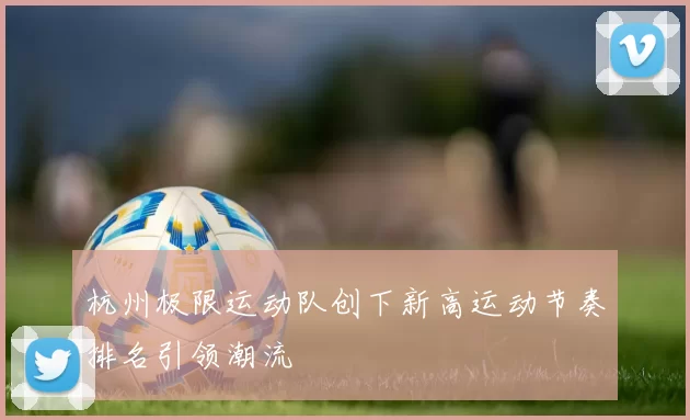 杭州极限运动队创下新高运动节奏排名引领潮流