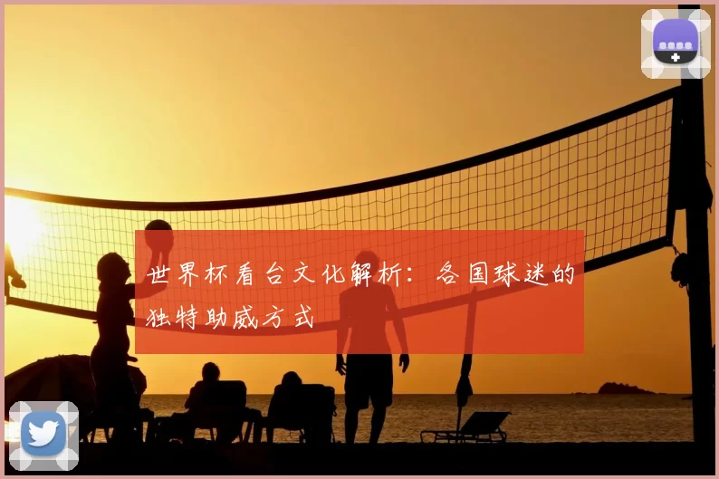 世界杯看台文化解析：各国球迷的独特助威方式
