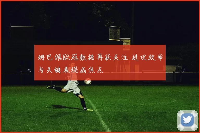姆巴佩欧冠数据再获关注 进攻效率与关键表现成焦点