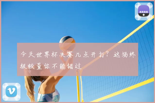今天世界杯决赛几点开打？这场终极较量你不能错过