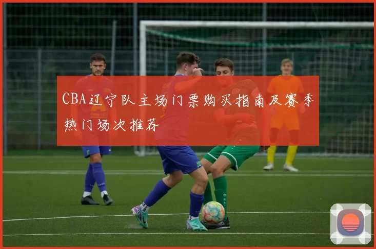 CBA辽宁队主场门票购买指南及赛季热门场次推荐