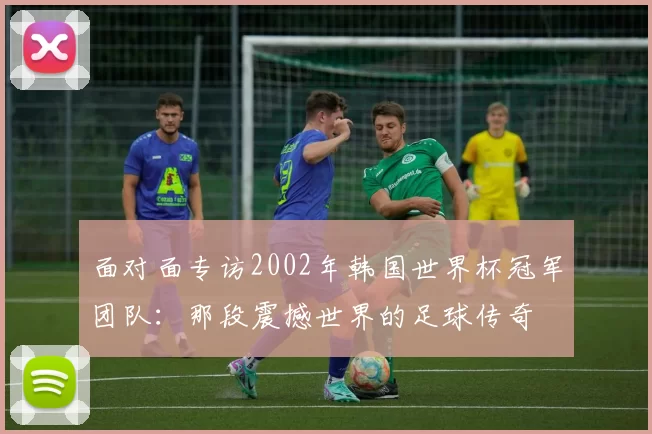 面对面专访2002年韩国世界杯冠军团队：那段震撼世界的足球传奇