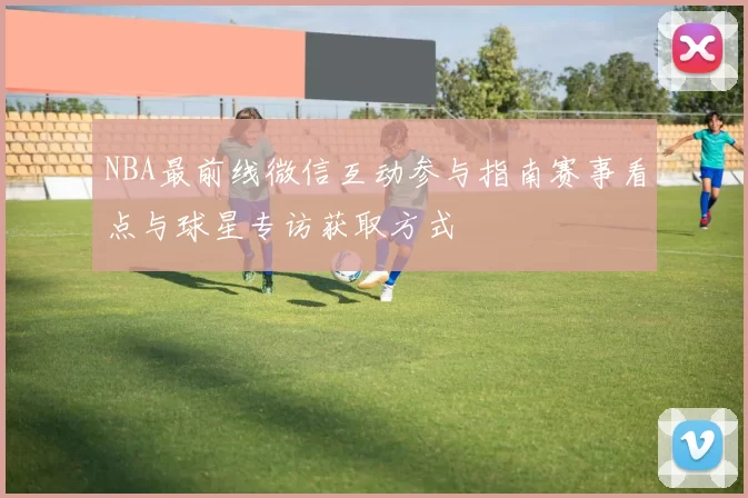 NBA最前线微信互动参与指南赛事看点与球星专访获取方式