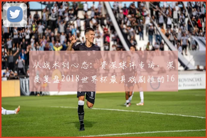 从战术到心态:资深球评专访,深度复盘2018世界杯最具戏剧性的16强对决