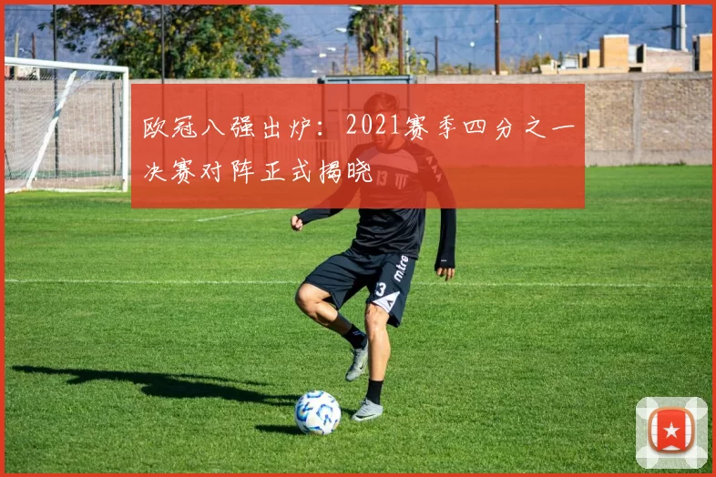 欧冠八强出炉:2021赛季四分之一决赛对阵正式揭晓