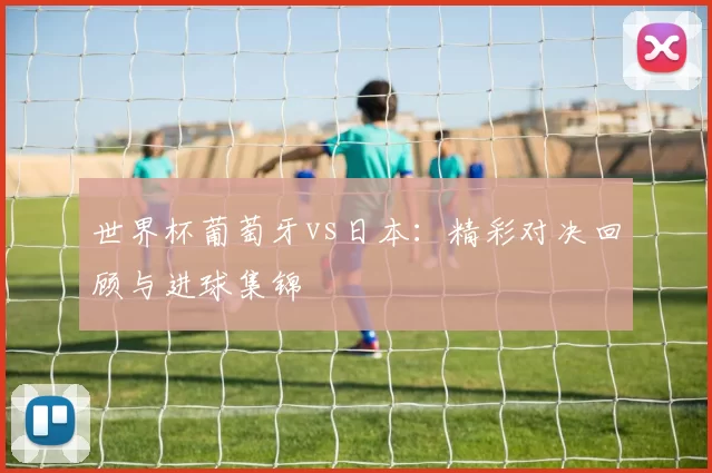 世界杯葡萄牙vs日本：精彩对决回顾与进球集锦