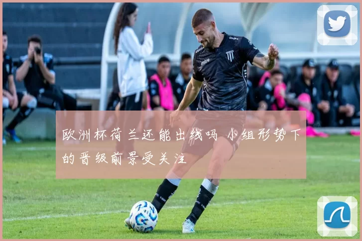欧洲杯荷兰还能出线吗 小组形势下的晋级前景受关注