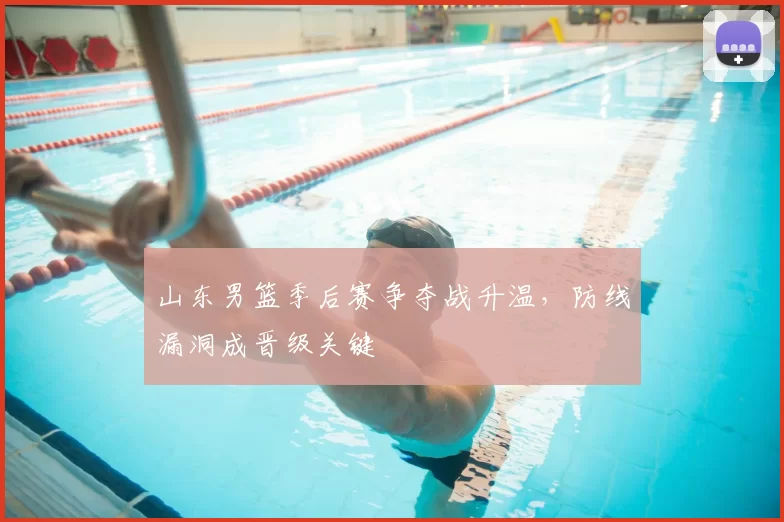 山东男篮季后赛争夺战升温，防线漏洞成晋级关键
